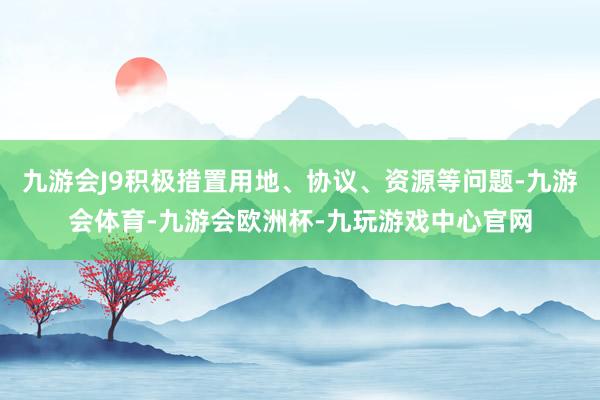 九游会J9积极措置用地、协议、资源等问题-九游会体育-九游会欧洲杯-九玩游戏中心官网