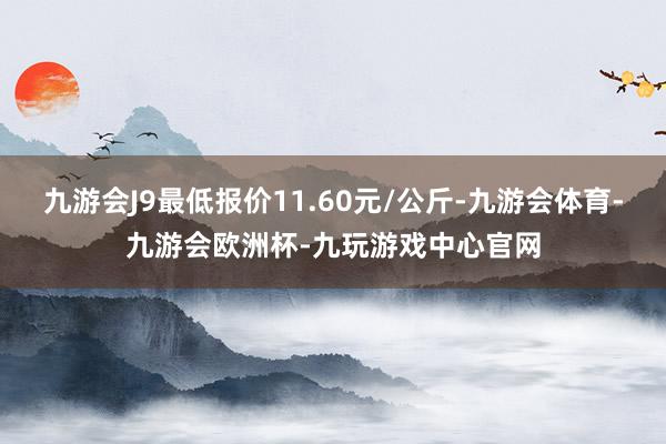 九游会J9最低报价11.60元/公斤-九游会体育-九游会欧洲杯-九玩游戏中心官网