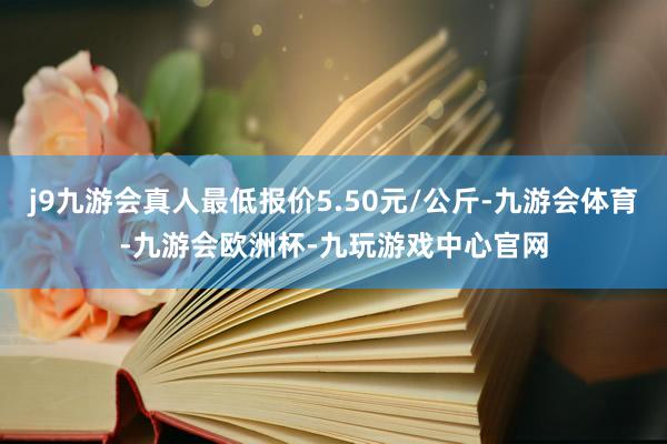 j9九游会真人最低报价5.50元/公斤-九游会体育-九游会欧洲杯-九玩游戏中心官网