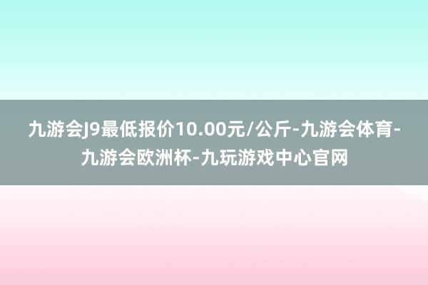 九游会J9最低报价10.00元/公斤-九游会体育-九游会欧洲杯-九玩游戏中心官网