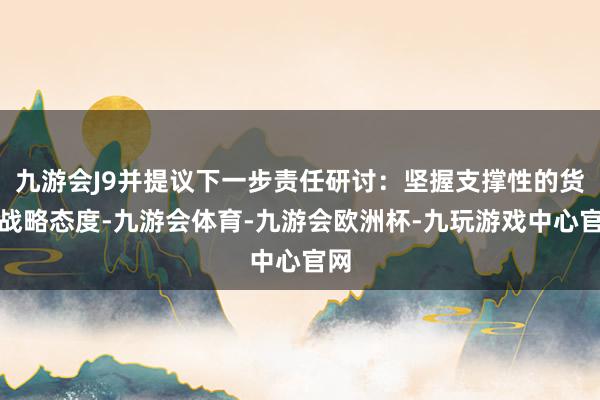 九游会J9并提议下一步责任研讨：坚握支撑性的货币战略态度-九游会体育-九游会欧洲杯-九玩游戏中心官网