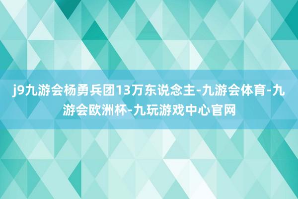 j9九游会杨勇兵团13万东说念主-九游会体育-九游会欧洲杯-九玩游戏中心官网