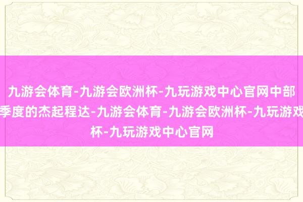 九游会体育-九游会欧洲杯-九玩游戏中心官网中部地区在三季度的杰起程达-九游会体育-九游会欧洲杯-九玩游戏中心官网