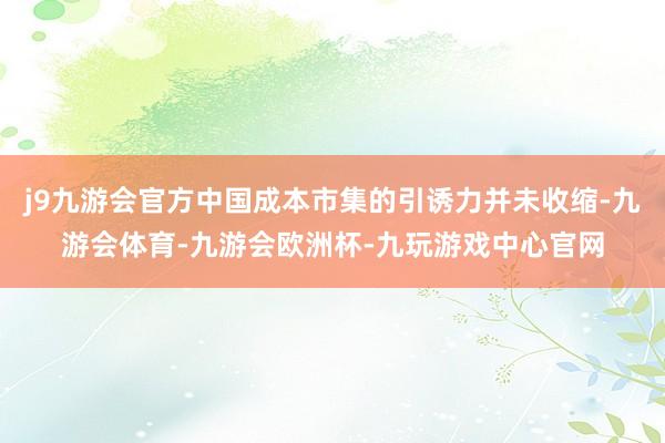 j9九游会官方中国成本市集的引诱力并未收缩-九游会体育-九游会欧洲杯-九玩游戏中心官网