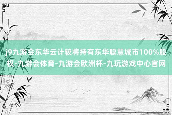 j9九游会东华云计较将持有东华聪慧城市100%股权-九游会体育-九游会欧洲杯-九玩游戏中心官网