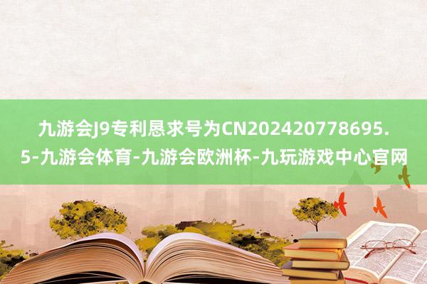 九游会J9专利恳求号为CN202420778695.5-九游会体育-九游会欧洲杯-九玩游戏中心官网