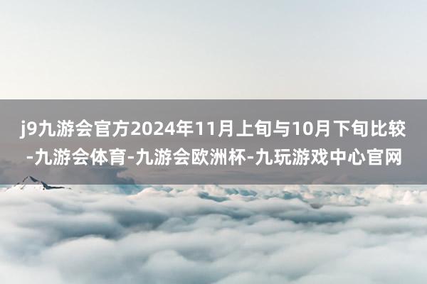 j9九游会官方2024年11月上旬与10月下旬比较-九游会体育-九游会欧洲杯-九玩游戏中心官网