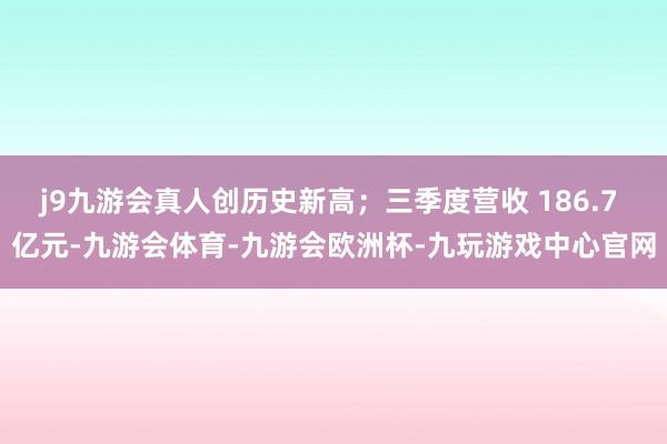 j9九游会真人创历史新高；三季度营收 186.7 亿元-九游会体育-九游会欧洲杯-九玩游戏中心官网