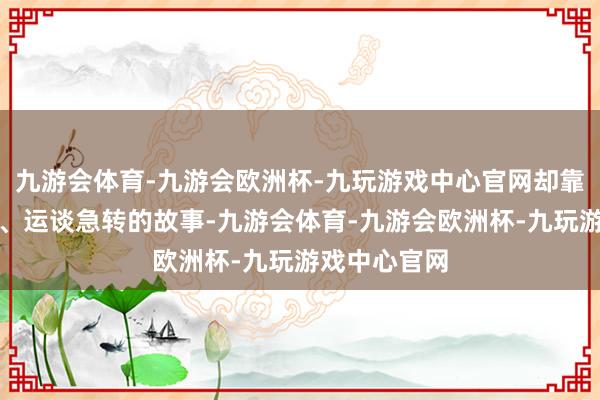 九游会体育-九游会欧洲杯-九玩游戏中心官网却靠近干戈爆发、运谈急转的故事-九游会体育-九游会欧洲杯-九玩游戏中心官网