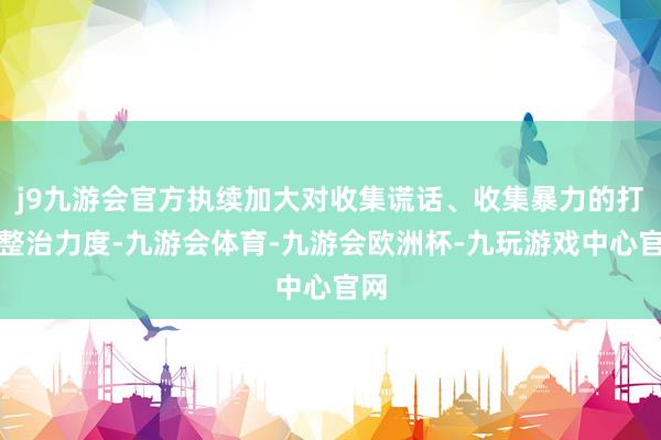 j9九游会官方执续加大对收集谎话、收集暴力的打击整治力度-九游会体育-九游会欧洲杯-九玩游戏中心官网