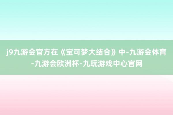 j9九游会官方在《宝可梦大结合》中-九游会体育-九游会欧洲杯-九玩游戏中心官网