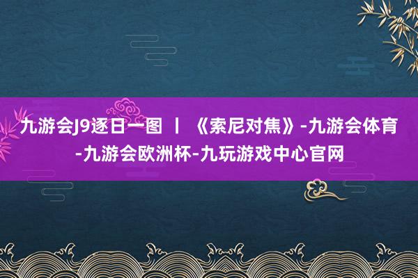 九游会J9逐日一图 丨 《索尼对焦》-九游会体育-九游会欧洲杯-九玩游戏中心官网