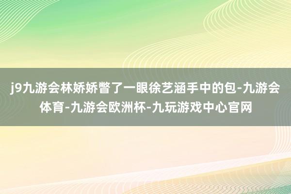 j9九游会林娇娇瞥了一眼徐艺涵手中的包-九游会体育-九游会欧洲杯-九玩游戏中心官网