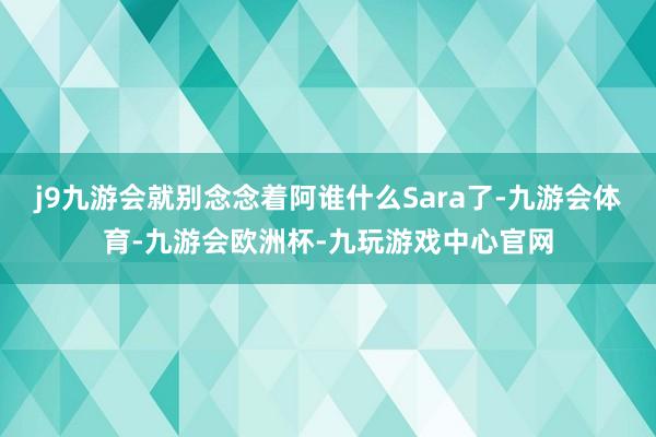 j9九游会就别念念着阿谁什么Sara了-九游会体育-九游会欧洲杯-九玩游戏中心官网