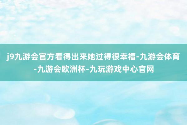 j9九游会官方看得出来她过得很幸福-九游会体育-九游会欧洲杯-九玩游戏中心官网