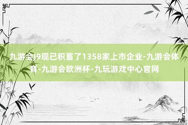 九游会J9现已积蓄了1358家上市企业-九游会体育-九游会欧洲杯-九玩游戏中心官网