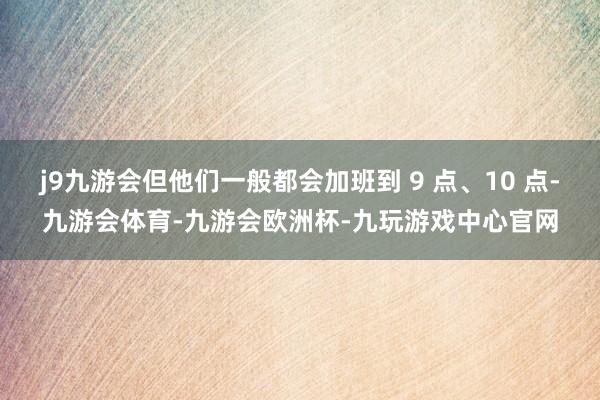 j9九游会但他们一般都会加班到 9 点、10 点-九游会体育-九游会欧洲杯-九玩游戏中心官网