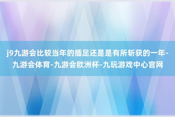 j9九游会比较当年的插足还是是有所斩获的一年-九游会体育-九游会欧洲杯-九玩游戏中心官网