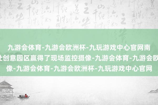 九游会体育-九游会欧洲杯-九玩游戏中心官网南边周末记者从隔邻一处创意园区赢得了现场监控摄像-九游会体育-九游会欧洲杯-九玩游戏中心官网