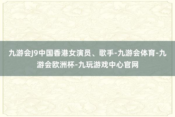 九游会J9中国香港女演员、歌手-九游会体育-九游会欧洲杯-九玩游戏中心官网