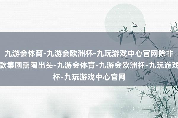 九游会体育-九游会欧洲杯-九玩游戏中心官网除非各品牌条款集团熏陶出头-九游会体育-九游会欧洲杯-九玩游戏中心官网