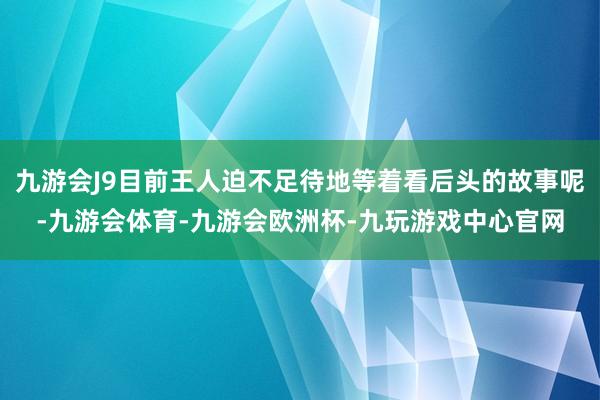 九游会J9目前王人迫不足待地等着看后头的故事呢-九游会体育-九游会欧洲杯-九玩游戏中心官网