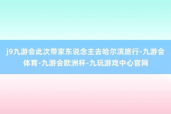 j9九游会此次带家东说念主去哈尔滨旅行-九游会体育-九游会欧洲杯-九玩游戏中心官网