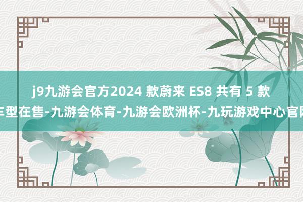 j9九游会官方2024 款蔚来 ES8 共有 5 款车型在售-九游会体育-九游会欧洲杯-九玩游戏中心官网