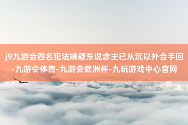 j9九游会四名犯法嫌疑东说念主已从沉以外合手回-九游会体育-九游会欧洲杯-九玩游戏中心官网