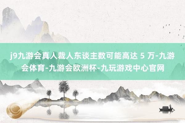 j9九游会真人裁人东谈主数可能高达 5 万-九游会体育-九游会欧洲杯-九玩游戏中心官网