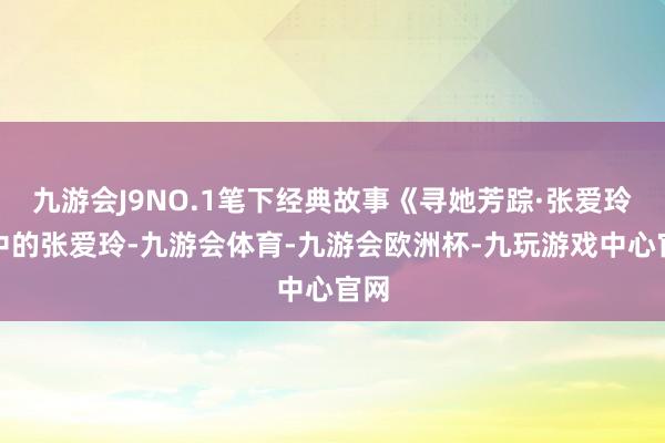 九游会J9NO.1笔下经典故事《寻她芳踪·张爱玲》中的张爱玲-九游会体育-九游会欧洲杯-九玩游戏中心官网