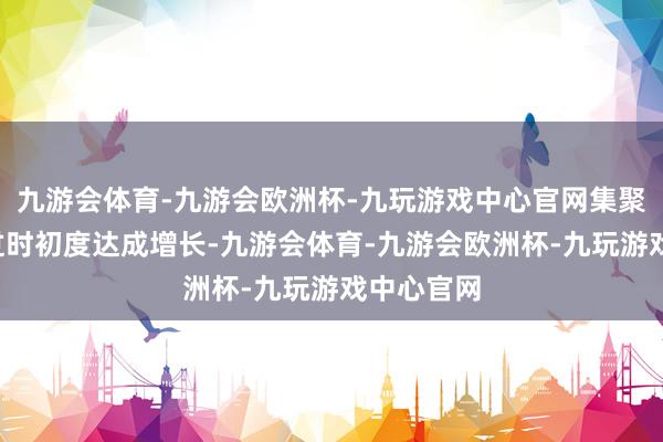 九游会体育-九游会欧洲杯-九玩游戏中心官网集聚8个月着过时初度达成增长-九游会体育-九游会欧洲杯-九玩游戏中心官网