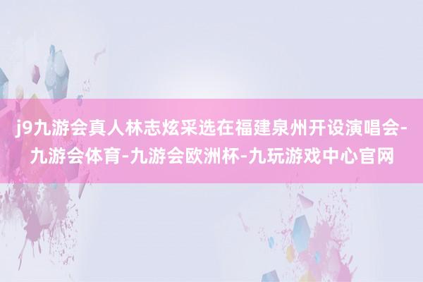 j9九游会真人林志炫采选在福建泉州开设演唱会-九游会体育-九游会欧洲杯-九玩游戏中心官网