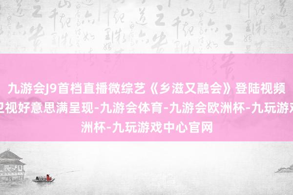 九游会J9首档直播微综艺《乡滋又融会》登陆视频号，重庆卫视好意思满呈现-九游会体育-九游会欧洲杯-九玩游戏中心官网