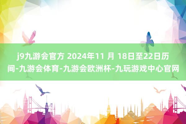 j9九游会官方 2024年11 月 18日至22日历间-九游会体育-九游会欧洲杯-九玩游戏中心官网