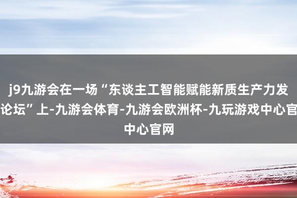 j9九游会在一场“东谈主工智能赋能新质生产力发展论坛”上-九游会体育-九游会欧洲杯-九玩游戏中心官网