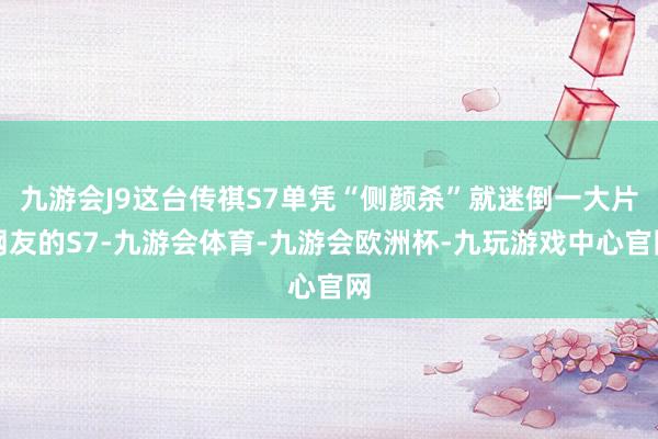 九游会J9这台传祺S7单凭“侧颜杀”就迷倒一大片网友的S7-九游会体育-九游会欧洲杯-九玩游戏中心官网