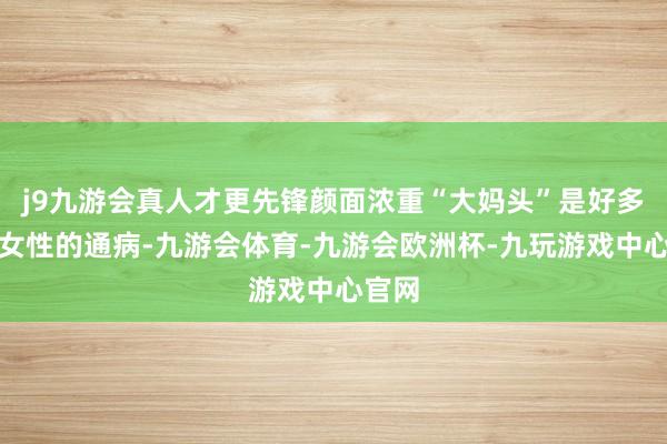 j9九游会真人才更先锋颜面浓重“大妈头”是好多中年女性的通病-九游会体育-九游会欧洲杯-九玩游戏中心官网