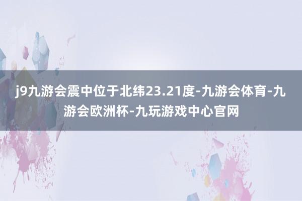 j9九游会震中位于北纬23.21度-九游会体育-九游会欧洲杯-九玩游戏中心官网