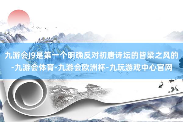 九游会J9是第一个明确反对初唐诗坛的皆梁之风的-九游会体育-九游会欧洲杯-九玩游戏中心官网