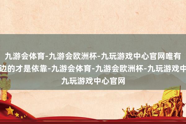 九游会体育-九游会欧洲杯-九玩游戏中心官网唯有留在身边的才是依靠-九游会体育-九游会欧洲杯-九玩游戏中心官网