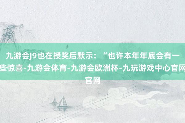 九游会J9也在授奖后默示：“也许本年年底会有一些惊喜-九游会体育-九游会欧洲杯-九玩游戏中心官网