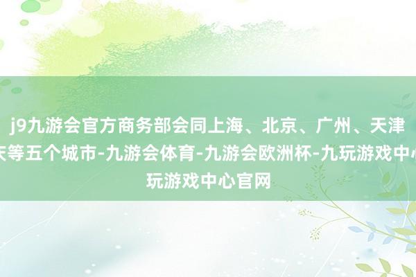 j9九游会官方商务部会同上海、北京、广州、天津、重庆等五个城市-九游会体育-九游会欧洲杯-九玩游戏中心官网