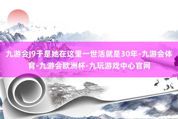 九游会J9于是她在这里一世活就是30年-九游会体育-九游会欧洲杯-九玩游戏中心官网