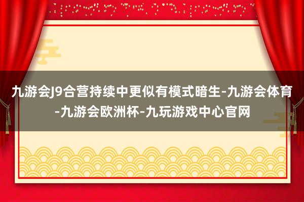 九游会J9合营持续中更似有模式暗生-九游会体育-九游会欧洲杯-九玩游戏中心官网