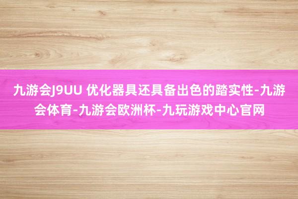 九游会J9UU 优化器具还具备出色的踏实性-九游会体育-九游会欧洲杯-九玩游戏中心官网