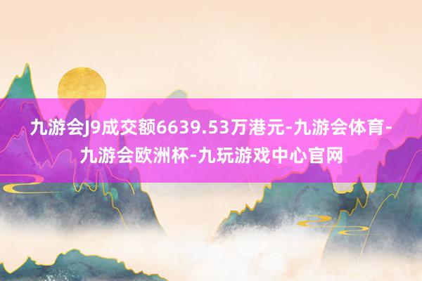 九游会J9成交额6639.53万港元-九游会体育-九游会欧洲杯-九玩游戏中心官网