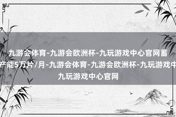 九游会体育-九游会欧洲杯-九玩游戏中心官网　　蓄意容貌产能5万片/月-九游会体育-九游会欧洲杯-九玩游戏中心官网