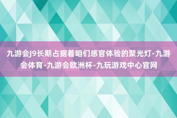 九游会J9长期占据着咱们感官体验的聚光灯-九游会体育-九游会欧洲杯-九玩游戏中心官网