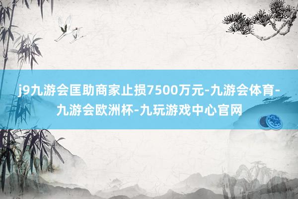 j9九游会匡助商家止损7500万元-九游会体育-九游会欧洲杯-九玩游戏中心官网